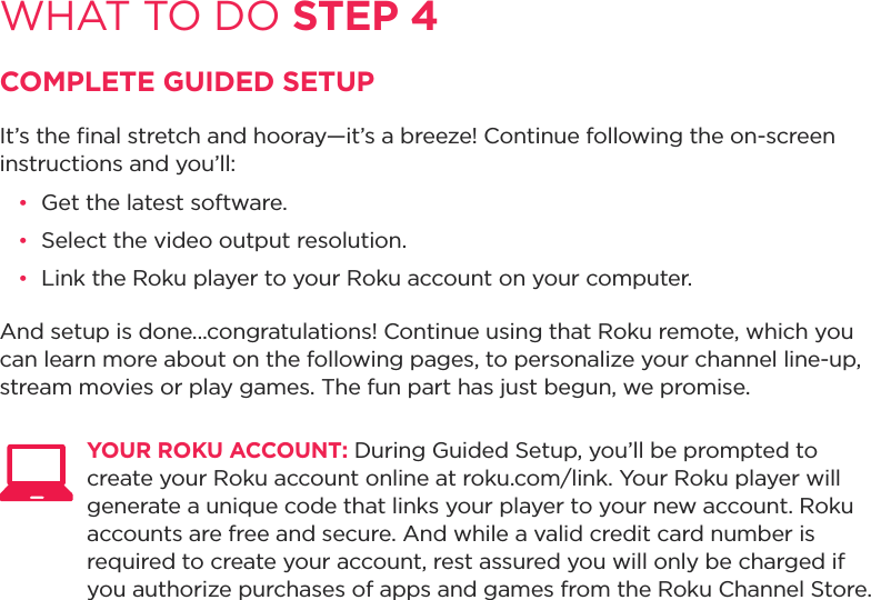 WHAT TO DO STEP 4COMPLETE GUIDED SETUPIt’s the ﬁnal stretch and hooray—it’s a breeze! Continue following the on-screen instructions and you’ll:•  Get the latest software.•  Select the video output resolution.•  Link the Roku player to your Roku account on your computer.And setup is done...congratulations! Continue using that Roku remote, which you can learn more about on the following pages, to personalize your channel line-up, stream movies or play games. The fun part has just begun, we promise. YOUR ROKU ACCOUNT: During Guided Setup, you’ll be prompted to create your Roku account online at roku.com/link. Your Roku player will generate a unique code that links your player to your new account. Roku accounts are free and secure. And while a valid credit card number is required to create your account, rest assured you will only be charged if you authorize purchases of apps and games from the Roku Channel Store.  