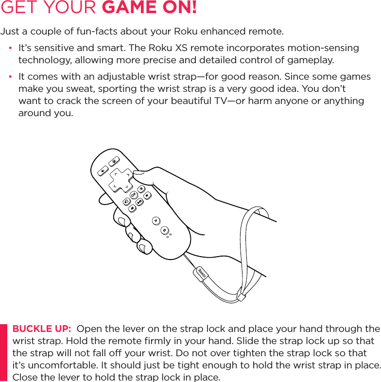 GET YOUR GAME ON!Just a couple of fun-facts about your Roku enhanced remote.•  It’s sensitive and smart. The Roku XS remote incorporates motion-sensing technology, allowing more precise and detailed control of gameplay.  •  It comes with an adjustable wrist strap—for good reason. Since some games make you sweat, sporting the wrist strap is a very good idea. You don’t want to crack the screen of your beautiful TV—or harm anyone or anything     around you.BUCKLE UP:  Open the lever on the strap lock and place your hand through the wrist strap. Hold the remote ﬁrmly in your hand. Slide the strap lock up so that the strap will not fall off your wrist. Do not over tighten the strap lock so that it’s uncomfortable. It should just be tight enough to hold the wrist strap in place. Close the lever to hold the strap lock in place.