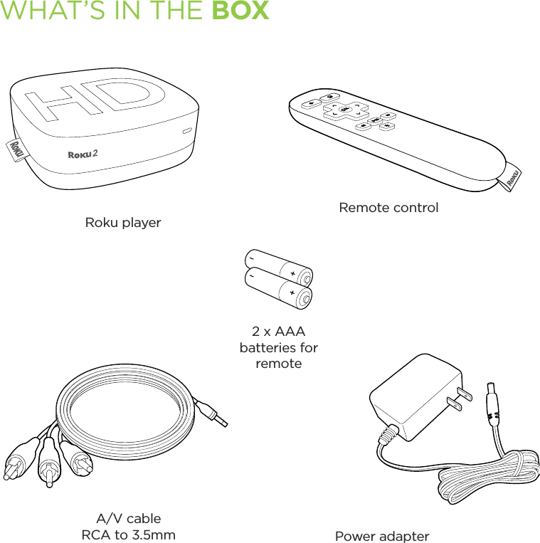 WHAT’S IN THE BOXRoku playerRemote control2 x AAA batteries for remoteA/V cableRCA to 3.5mm Power adapter