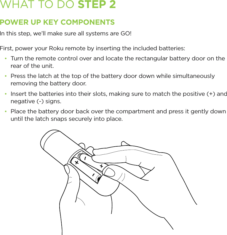 WHAT TO DO STEP 2POWER UP KEY COMPONENTSIn this step, we’ll make sure all systems are GO! First, power your Roku remote by inserting the included batteries:•  Turn the remote control over and locate the rectangular battery door on the rear of the unit.•  Press the latch at the top of the battery door down while simultaneously removing the battery door.•  Insert the batteries into their slots, making sure to match the positive (+) and negative (-) signs.•  Place the battery door back over the compartment and press it gently down until the latch snaps securely into place.