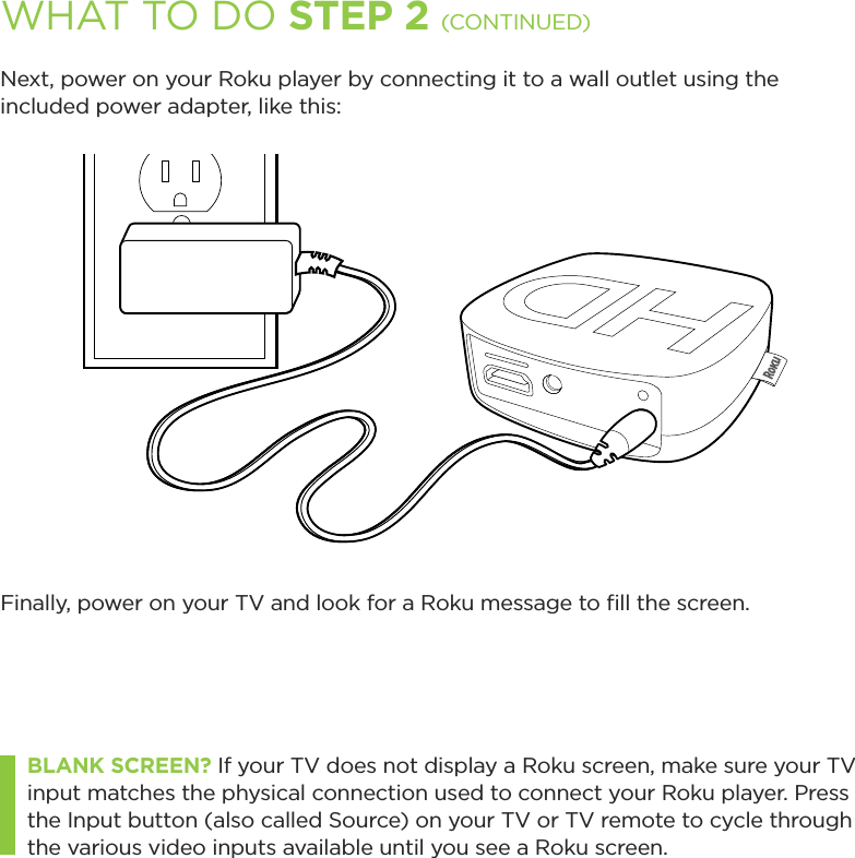 WHAT TO DO STEP 2 (CONTINUED)Next, power on your Roku player by connecting it to a wall outlet using the included power adapter, like this:Finally, power on your TV and look for a Roku message to ﬁll the screen. BLANK SCREEN? If your TV does not display a Roku screen, make sure your TV input matches the physical connection used to connect your Roku player. Press the Input button (also called Source) on your TV or TV remote to cycle through the various video inputs available until you see a Roku screen.