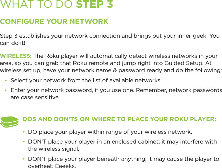 WHAT TO DO STEP 3CONFIGURE YOUR NETWORKStep 3 establishes your network connection and brings out your inner geek. You can do it! WIRELESS: The Roku player will automatically detect wireless networks in your area, so you can grab that Roku remote and jump right into Guided Setup. At wireless set up, have your network name &amp; password ready and do the following:•  Select your network from the list of available networks. •  Enter your network password, if you use one. Remember, network passwords are case sensitive.DOS AND DON’TS ON WHERE TO PLACE YOUR ROKU PLAYER: •  DO place your player within range of your wireless network. •  DON’T place your player in an enclosed cabinet; it may interfere with the wireless signal.•  DON’T place your player beneath anything; it may cause the player to overheat. Eeeeks.