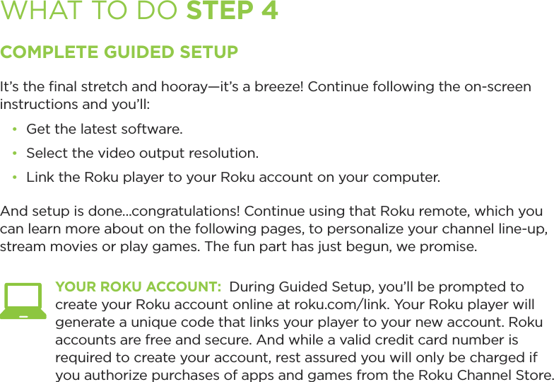 WHAT TO DO STEP 4COMPLETE GUIDED SETUPIt’s the ﬁnal stretch and hooray—it’s a breeze! Continue following the on-screen instructions and you’ll:•  Get the latest software.•  Select the video output resolution.•  Link the Roku player to your Roku account on your computer.And setup is done...congratulations! Continue using that Roku remote, which you can learn more about on the following pages, to personalize your channel line-up, stream movies or play games. The fun part has just begun, we promise. YOUR ROKU ACCOUNT:  During Guided Setup, you’ll be prompted to create your Roku account online at roku.com/link. Your Roku player will generate a unique code that links your player to your new account. Roku accounts are free and secure. And while a valid credit card number is required to create your account, rest assured you will only be charged if you authorize purchases of apps and games from the Roku Channel Store.  
