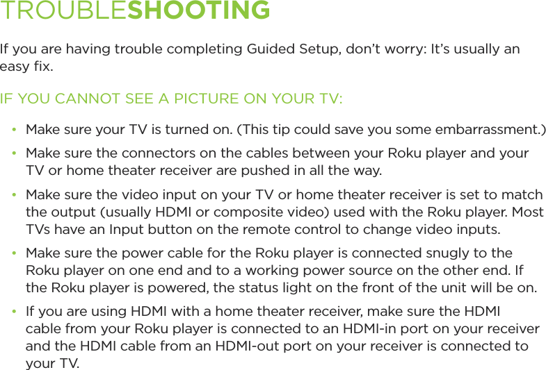 If you are having trouble completing Guided Setup, don’t worry: It’s usually an easy ﬁx.IF YOU CANNOT SEE A PICTURE ON YOUR TV:•  Make sure your TV is turned on. (This tip could save you some embarrassment.)•  Make sure the connectors on the cables between your Roku player and your TV or home theater receiver are pushed in all the way. •  Make sure the video input on your TV or home theater receiver is set to match the output (usually HDMI or composite video) used with the Roku player. Most TVs have an Input button on the remote control to change video inputs. •  Make sure the power cable for the Roku player is connected snugly to the Roku player on one end and to a working power source on the other end. If the Roku player is powered, the status light on the front of the unit will be on.•  If you are using HDMI with a home theater receiver, make sure the HDMI cable from your Roku player is connected to an HDMI-in port on your receiver and the HDMI cable from an HDMI-out port on your receiver is connected to     your TV.TROUBLESHOOTING