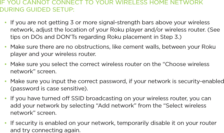 IF YOU CANNOT CONNECT TO YOUR WIRELESS HOME NETWORK DURING GUIDED SETUP:•  If you are not getting 3 or more signal-strength bars above your wireless network, adjust the location of your Roku player and/or wireless router. (See tips on DOs and DON’Ts regarding Roku placement in Step 3.)•  Make sure there are no obstructions, like cement walls, between your Roku player and your wireless router. •  Make sure you select the correct wireless router on the “Choose wireless network” screen.•  Make sure you input the correct password, if your network is security-enabled (password is case sensitive).•  If you have turned off SSID broadcasting on your wireless router, you can add your network by selecting “Add network” from the “Select wireless network” screen.•  If security is enabled on your network, temporarily disable it on your router and try connecting again. 