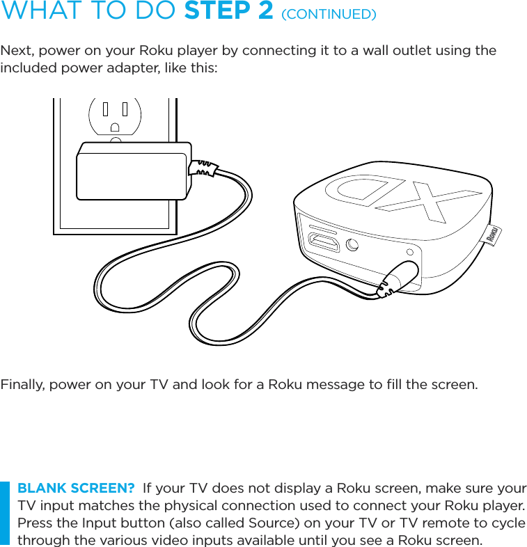 WHAT TO DO STEP 2 (CONTINUED)Next, power on your Roku player by connecting it to a wall outlet using the included power adapter, like this:Finally, power on your TV and look for a Roku message to ﬁll the screen. BLANK SCREEN?  If your TV does not display a Roku screen, make sure your TV input matches the physical connection used to connect your Roku player. Press the Input button (also called Source) on your TV or TV remote to cycle through the various video inputs available until you see a Roku screen.
