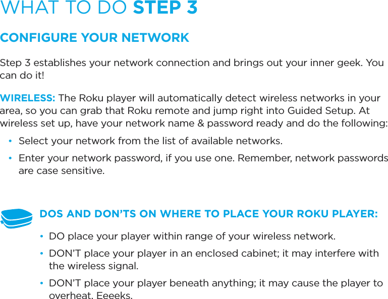 WHAT TO DO STEP 3CONFIGURE YOUR NETWORKStep 3 establishes your network connection and brings out your inner geek. You can do it! WIRELESS: The Roku player will automatically detect wireless networks in your area, so you can grab that Roku remote and jump right into Guided Setup. At wireless set up, have your network name &amp; password ready and do the following:•  Select your network from the list of available networks. •  Enter your network password, if you use one. Remember, network passwords are case sensitive.DOS AND DON’TS ON WHERE TO PLACE YOUR ROKU PLAYER: •  DO place your player within range of your wireless network. •  DON’T place your player in an enclosed cabinet; it may interfere with the wireless signal.•  DON’T place your player beneath anything; it may cause the player to overheat. Eeeeks.