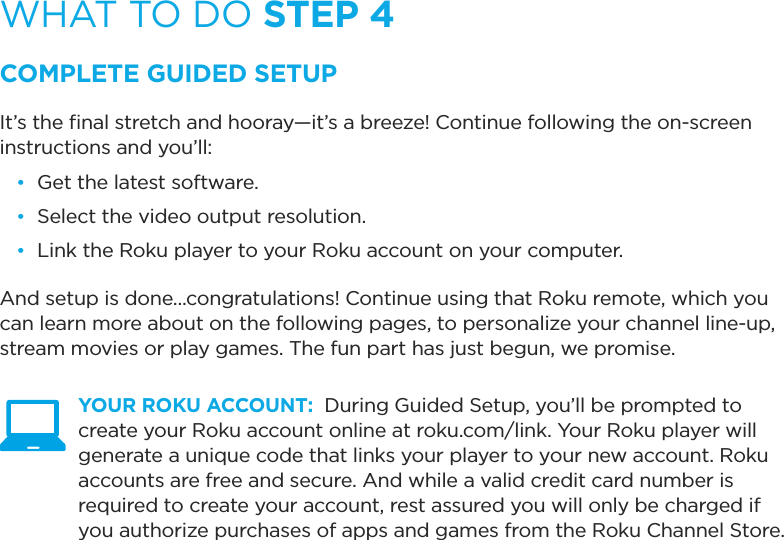 WHAT TO DO STEP 4COMPLETE GUIDED SETUPIt’s the ﬁnal stretch and hooray—it’s a breeze! Continue following the on-screen instructions and you’ll:•  Get the latest software.•  Select the video output resolution.•  Link the Roku player to your Roku account on your computer.And setup is done...congratulations! Continue using that Roku remote, which you can learn more about on the following pages, to personalize your channel line-up, stream movies or play games. The fun part has just begun, we promise. YOUR ROKU ACCOUNT:  During Guided Setup, you’ll be prompted to create your Roku account online at roku.com/link. Your Roku player will generate a unique code that links your player to your new account. Roku accounts are free and secure. And while a valid credit card number is required to create your account, rest assured you will only be charged if you authorize purchases of apps and games from the Roku Channel Store.