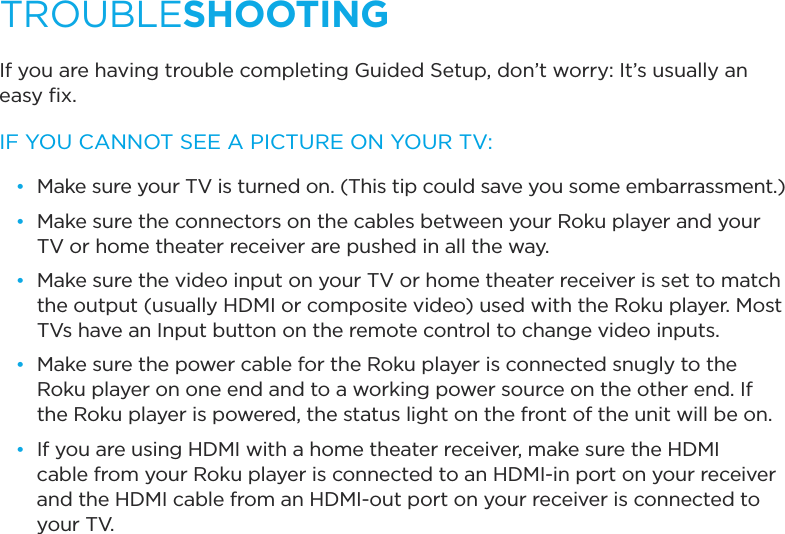 If you are having trouble completing Guided Setup, don’t worry: It’s usually an easy ﬁx.IF YOU CANNOT SEE A PICTURE ON YOUR TV:•  Make sure your TV is turned on. (This tip could save you some embarrassment.)•  Make sure the connectors on the cables between your Roku player and your TV or home theater receiver are pushed in all the way. •  Make sure the video input on your TV or home theater receiver is set to match the output (usually HDMI or composite video) used with the Roku player. Most TVs have an Input button on the remote control to change video inputs. •  Make sure the power cable for the Roku player is connected snugly to the Roku player on one end and to a working power source on the other end. If the Roku player is powered, the status light on the front of the unit will be on.•  If you are using HDMI with a home theater receiver, make sure the HDMI cable from your Roku player is connected to an HDMI-in port on your receiver and the HDMI cable from an HDMI-out port on your receiver is connected to     your TV.TROUBLESHOOTING