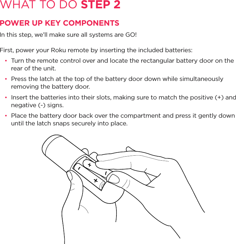 WHAT TO DO STEP 2POWER UP KEY COMPONENTSIn this step, we’ll make sure all systems are GO! First, power your Roku remote by inserting the included batteries: •  Turn the remote control over and locate the rectangular battery door on the rear of the unit.•  Press the latch at the top of the battery door down while simultaneously removing the battery door.•  Insert the batteries into their slots, making sure to match the positive (+) and negative (-) signs.•  Place the battery door back over the compartment and press it gently down until the latch snaps securely into place.