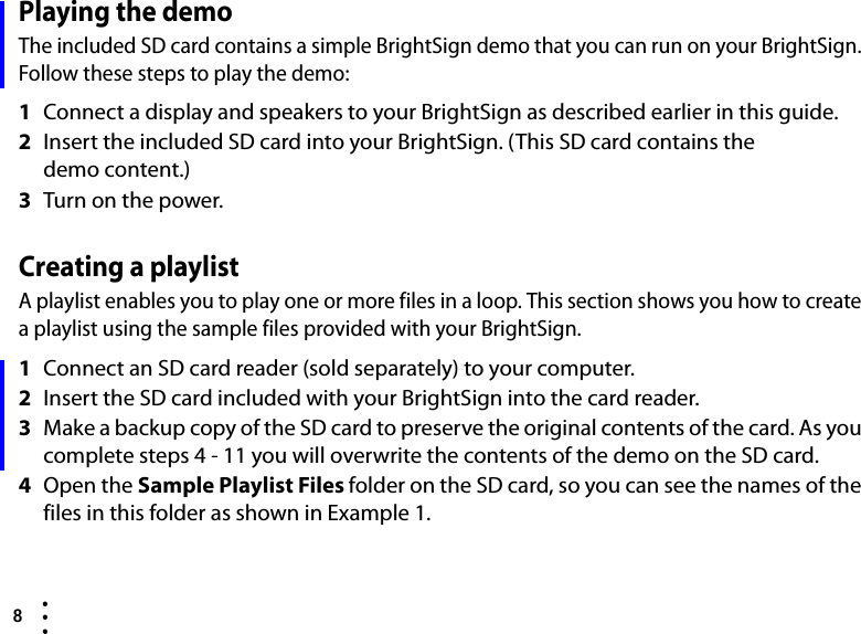 8  • ••Playing the demoThe included SD card contains a simple BrightSign demo that you can run on your BrightSign. Follow these steps to play the demo:1Connect a display and speakers to your BrightSign as described earlier in this guide.2Insert the included SD card into your BrightSign. (This SD card contains the demo content.)3Turn on the power.Creating a playlistA playlist enables you to play one or more files in a loop. This section shows you how to create a playlist using the sample files provided with your BrightSign. 1Connect an SD card reader (sold separately) to your computer.2Insert the SD card included with your BrightSign into the card reader.3Make a backup copy of the SD card to preserve the original contents of the card. As you complete steps 4 - 11 you will overwrite the contents of the demo on the SD card.4Open the Sample Playlist Files folder on the SD card, so you can see the names of the files in this folder as shown in Example 1.