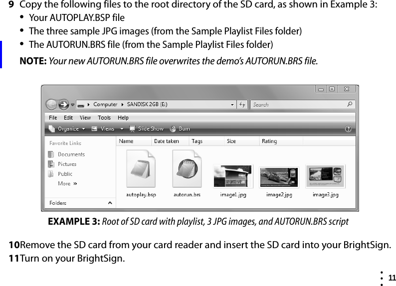  11  • ••9Copy the following files to the root directory of the SD card, as shown in Example 3:•Your AUTOPLAY.BSP file•The three sample JPG images (from the Sample Playlist Files folder)•The AUTORUN.BRS file (from the Sample Playlist Files folder)NOTE: Your new AUTORUN.BRS file overwrites the demo’s AUTORUN.BRS file.10Remove the SD card from your card reader and insert the SD card into your BrightSign.11Turn on your BrightSign.EXAMPLE 3: Root of SD card with playlist, 3 JPG images, and AUTORUN.BRS script