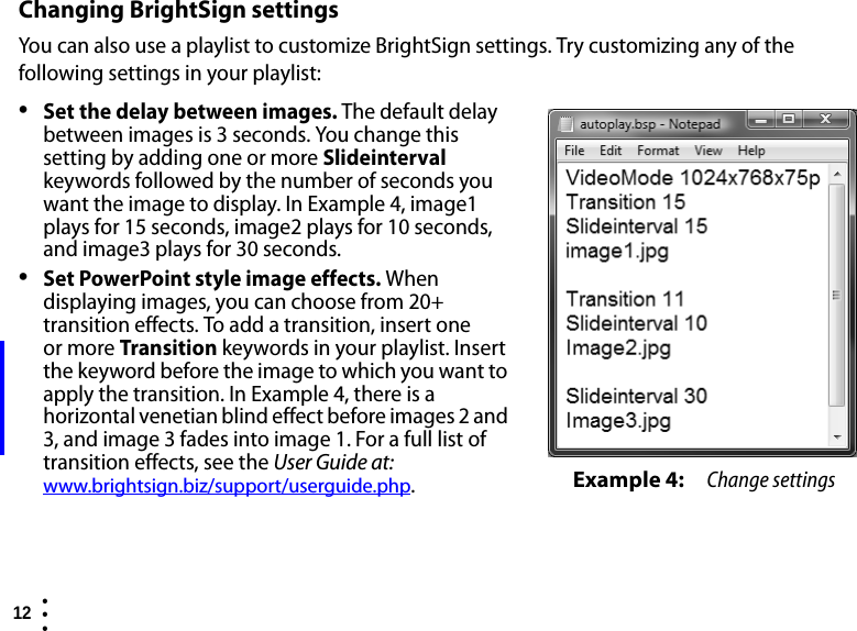 12  • ••Changing BrightSign settingsYou can also use a playlist to customize BrightSign settings. Try customizing any of the following settings in your playlist:•Set the delay between images. The default delay between images is 3 seconds. You change this setting by adding one or more Slideinterval keywords followed by the number of seconds you want the image to display. In Example 4, image1 plays for 15 seconds, image2 plays for 10 seconds, and image3 plays for 30 seconds.•Set PowerPoint style image effects. When displaying images, you can choose from 20+ transition effects. To add a transition, insert one or more Transition keywords in your playlist. Insert the keyword before the image to which you want to apply the transition. In Example 4, there is a horizontal venetian blind effect before images 2 and 3, and image 3 fades into image 1. For a full list of transition effects, see theUser Guide at: www.brightsign.biz/support/userguide.php.Example 4: Change settings