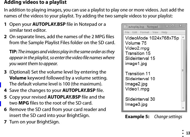  13  • ••Adding videos to a playlistIn addition to playing images, you can use a playlist to play one or more videos. Just add the names of the videos to your playlist. Try adding the two sample videos to your playlist:1Open your AUTOPLAY.BSP file in Notepad or a similar text editor. 2On separate lines, add the names of the 2 MPG files from the Sample Playlist Files folder on the SD card.TIP: The images and videos play in the same order as they appear in the playlist, so enter the video file names where you want them to appear.3(Optional) Set the volume level by entering the Volume keyword followed by a volume setting. The default volume level is 100 (the maximum). 4Save the changes to your AUTOPLAY.BSP file.5Copy your revised AUTOPLAY.BSP file and the two MPG files to the root of the SD card.6Remove the SD card from your card reader and insert the SD card into your BrightSign.7Turn on your BrightSign.Example 5: Change settings