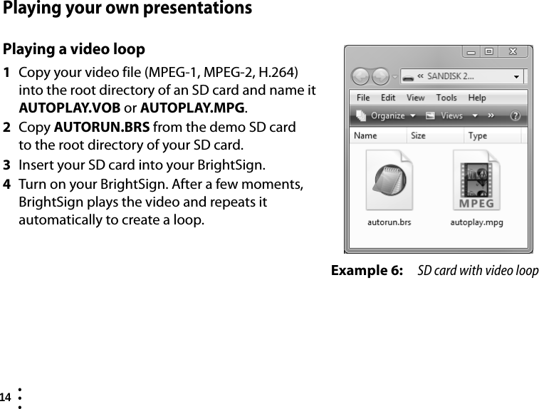 14  • ••Playing your own presentationsPlaying a video loop1Copy your video file (MPEG-1, MPEG-2, H.264) into the root directory of an SD card and name it AUTOPLAY.VOB or AUTOPLAY.MPG.2Copy AUTORUN.BRS from the demo SD card to the root directory of your SD card. 3Insert your SD card into your BrightSign.4Turn on your BrightSign. After a few moments, BrightSign plays the video and repeats it automatically to create a loop.Example 6: SD card with video loop
