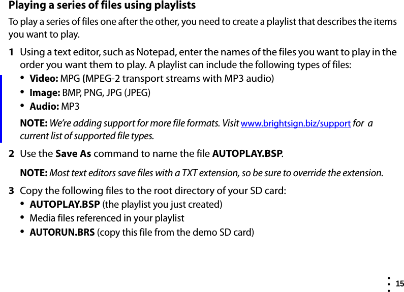  15  • ••Playing a series of files using playlistsTo play a series of files one after the other, you need to create a playlist that describes the items you want to play.1Using a text editor, such as Notepad, enter the names of the files you want to play in the order you want them to play. A playlist can include the following types of files:•Video: MPG (MPEG-2 transport streams with MP3 audio)•Image: BMP, PNG, JPG (JPEG)•Audio: MP3NOTE: We’re adding support for more file formats. Visit www.brightsign.biz/support for  a current list of supported file types.2Use the Save As command to name the file AUTOPLAY.BSP. NOTE: Most text editors save files with a TXT extension, so be sure to override the extension.3Copy the following files to the root directory of your SD card:•AUTOPLAY.BSP (the playlist you just created)•Media files referenced in your playlist•AUTORUN.BRS (copy this file from the demo SD card)