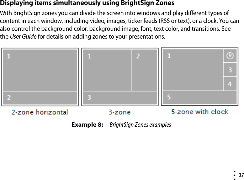  17  • ••Displaying items simultaneously using BrightSign ZonesWith BrightSign zones you can divide the screen into windows and play different types of content in each window, including video, images, ticker feeds (RSS or text), or a clock. You can also control the background color, background image, font, text color, and transitions. See theUser Guide for details on adding zones to your presentations.Example 8: BrightSign Zones examples