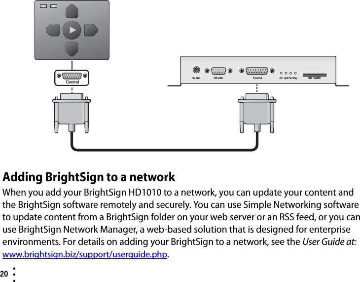 20  • ••Adding BrightSign to a networkWhen you add your BrightSign HD1010 to a network, you can update your content and the BrightSign software remotely and securely. You can use Simple Networking software to update content from a BrightSign folder on your web server or an RSS feed, or you can use BrightSign Network Manager, a web-based solution that is designed for enterprise environments. For details on adding your BrightSign to a network, see the User Guide at: www.brightsign.biz/support/userguide.php.5v Ser RS-232 ControlErr Upd Pwr BsySD / MMCControl