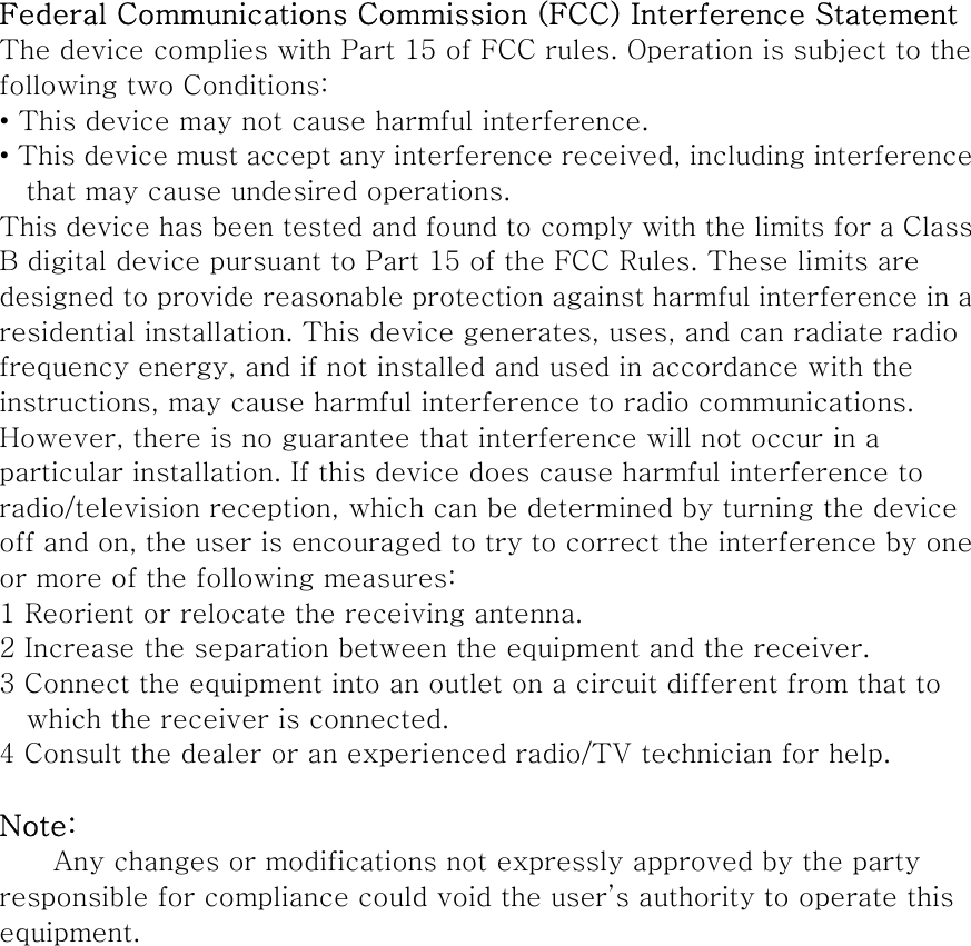 Federal Communications Commission (FCC) Interference Statement The device complies with Part 15 of FCC rules. Operation is subject to the following two Conditions: • This device may not cause harmful interference. • This device must accept any interference received, including interference that may cause undesired operations. This device has been tested and found to comply with the limits for a Class B digital device pursuant to Part 15 of the FCC Rules. These limits are designed to provide reasonable protection against harmful interference in a residential installation. This device generates, uses, and can radiate radio frequency energy, and if not installed and used in accordance with the instructions, may cause harmful interference to radio communications. However, there is no guarantee that interference will not occur in a particular installation. If this device does cause harmful interference to radio/television reception, which can be determined by turning the device off and on, the user is encouraged to try to correct the interference by one or more of the following measures: 1 Reorient or relocate the receiving antenna. 2 Increase the separation between the equipment and the receiver. 3 Connect the equipment into an outlet on a circuit different from that to which the receiver is connected. 4 Consult the dealer or an experienced radio/TV technician for help.  Note: Any changes or modifications not expressly approved by the party responsible for compliance could void the user’s authority to operate this equipment.    