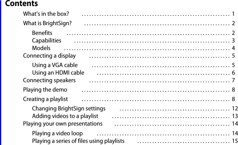 ContentsWhat’s in the box? . . . . . . . . . . . . . . . . . . . . . . . . . . . . . . . . . . . . . . . . . . . . . . . . . . . . . . . . . . .  1What is BrightSign? . . . . . . . . . . . . . . . . . . . . . . . . . . . . . . . . . . . . . . . . . . . . . . . . . . . . . . . . . .  2Benefits  . . . . . . . . . . . . . . . . . . . . . . . . . . . . . . . . . . . . . . . . . . . . . . . . . . . . . . . . . . . . . . . . .  2Capabilities . . . . . . . . . . . . . . . . . . . . . . . . . . . . . . . . . . . . . . . . . . . . . . . . . . . . . . . . . . . . . .  3Models  . . . . . . . . . . . . . . . . . . . . . . . . . . . . . . . . . . . . . . . . . . . . . . . . . . . . . . . . . . . . . . . . . .  4Connecting a display  . . . . . . . . . . . . . . . . . . . . . . . . . . . . . . . . . . . . . . . . . . . . . . . . . . . . . . . .  5Using a VGA cable  . . . . . . . . . . . . . . . . . . . . . . . . . . . . . . . . . . . . . . . . . . . . . . . . . . . . . . . 5Using an HDMI cable . . . . . . . . . . . . . . . . . . . . . . . . . . . . . . . . . . . . . . . . . . . . . . . . . . . . .  6Connecting speakers  . . . . . . . . . . . . . . . . . . . . . . . . . . . . . . . . . . . . . . . . . . . . . . . . . . . . . . . .  7Playing the demo  . . . . . . . . . . . . . . . . . . . . . . . . . . . . . . . . . . . . . . . . . . . . . . . . . . . . . . . . . . .  8Creating a playlist  . . . . . . . . . . . . . . . . . . . . . . . . . . . . . . . . . . . . . . . . . . . . . . . . . . . . . . . . . . .  8Changing BrightSign settings  . . . . . . . . . . . . . . . . . . . . . . . . . . . . . . . . . . . . . . . . . . . .  12Adding videos to a playlist  . . . . . . . . . . . . . . . . . . . . . . . . . . . . . . . . . . . . . . . . . . . . . . .  13Playing your own presentations . . . . . . . . . . . . . . . . . . . . . . . . . . . . . . . . . . . . . . . . . . . . . .  14Playing a video loop  . . . . . . . . . . . . . . . . . . . . . . . . . . . . . . . . . . . . . . . . . . . . . . . . . . . . .  14Playing a series of files using playlists . . . . . . . . . . . . . . . . . . . . . . . . . . . . . . . . . . . . .  15