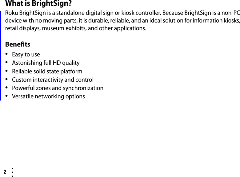 2  • ••What is BrightSign?Roku BrightSign is a standalone digital sign or kiosk controller. Because BrightSign is a non-PC device with no moving parts, it is durable, reliable, and an ideal solution for information kiosks, retail displays, museum exhibits, and other applications. Benefits•Easy to use•Astonishing full HD quality•Reliable solid state platform•Custom interactivity and control•Powerful zones and synchronization•Versatile networking options