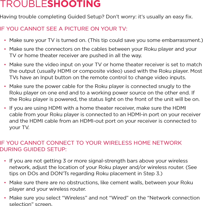 TROUBLESHOOTING Having trouble completing Guided Setup? Don’t worry: it’s usually an easy ﬁx.IF YOU CANNOT SEE A PICTURE ON YOUR TV:•  Make sure your TV is turned on. (This tip could save you some embarrassment.)•  Make sure the connectors on the cables between your Roku player and your TV or home theater receiver are pushed in all the way. •  Make sure the video input on your TV or home theater receiver is set to match the output (usually HDMI or composite video) used with the Roku player. Most TVs have an Input button on the remote control to change video inputs. •  Make sure the power cable for the Roku player is connected snugly to the Roku player on one end and to a working power source on the other end. If the Roku player is powered, the status light on the front of the unit will be on.•  If you are using HDMI with a home theater receiver, make sure the HDMI cable from your Roku player is connected to an HDMI-in port on your receiver and the HDMI cable from an HDMI-out port on your receiver is connected to     your TV.IF YOU CANNOT CONNECT TO YOUR WIRELESS HOME NETWORK DURING GUIDED SETUP:•  If you are not getting 3 or more signal-strength bars above your wireless network, adjust the location of your Roku player and/or wireless router. (See tips on DOs and DON’Ts regarding Roku placement in Step 3.)•  Make sure there are no obstructions, like cement walls, between your Roku player and your wireless router. •  Make sure you select “Wireless” and not “Wired” on the “Network connection selection” screen. 