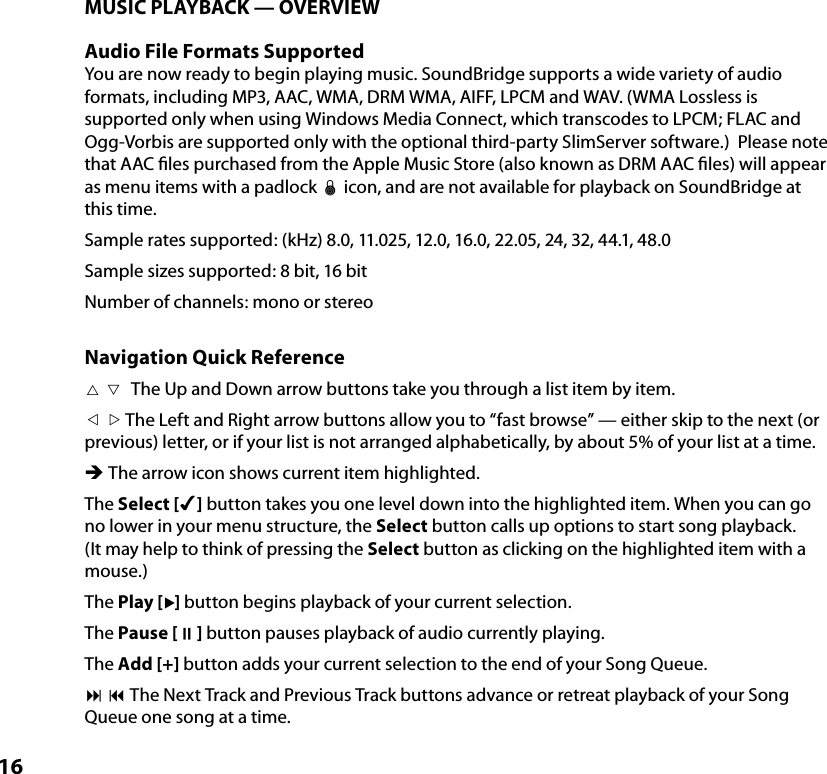 16MUSIC PLAYBACK — OVERVIEWAudio File Formats SupportedYou are now ready to begin playing music. SoundBridge supports a wide variety of audio formats, including MP3, AAC, WMA, DRM WMA, AIFF, LPCM and WAV. (WMA Lossless is supported only when using Windows Media Connect, which transcodes to LPCM; FLAC and Ogg-Vorbis are supported only with the optional third-party SlimServer software.)  Please note that AAC ﬁles purchased from the Apple Music Store (also known as DRM AAC ﬁles) will appear as menu items with a padlock œ icon, and are not available for playback on SoundBridge at this time.Sample rates supported: (kHz) 8.0, 11.025, 12.0, 16.0, 22.05, 24, 32, 44.1, 48.0 Sample sizes supported: 8 bit, 16 bit Number of channels: mono or stereoNavigation Quick Reference The Up and Down arrow buttons take you through a list item by item. The Left and Right arrow buttons allow you to “fast browse” — either skip to the next (or previous) letter, or if your list is not arranged alphabetically, by about 5% of your list at a time.Ë The arrow icon shows current item highlighted.The Select [4] button takes you one level down into the highlighted item. When you can go no lower in your menu structure, the Select button calls up options to start song playback. (It may help to think of pressing the Select button as clicking on the highlighted item with a mouse.)The Play [] button begins playback of your current selection.The Pause [;] button pauses playback of audio currently playing.The Add [+] button adds your current selection to the end of your Song Queue.: 9 The Next Track and Previous Track buttons advance or retreat playback of your Song Queue one song at a time.