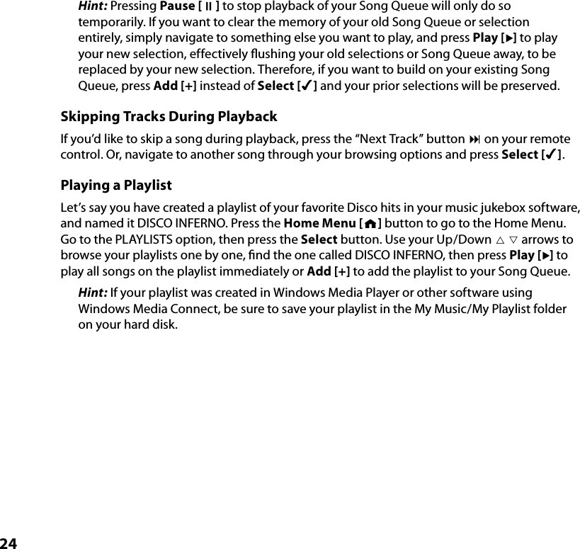 24Hint: Pressing Pause [;] to stop playback of your Song Queue will only do so temporarily. If you want to clear the memory of your old Song Queue or selection entirely, simply navigate to something else you want to play, and press Play [] to play your new selection, effectively ﬂushing your old selections or Song Queue away, to be replaced by your new selection. Therefore, if you want to build on your existing Song Queue, press Add [+] instead of Select [4] and your prior selections will be preserved.Skipping Tracks During PlaybackIf you’d like to skip a song during playback, press the “Next Track” button : on your remote control. Or, navigate to another song through your browsing options and press Select [4].Playing a PlaylistLet’s say you have created a playlist of your favorite Disco hits in your music jukebox software, and named it DISCO INFERNO. Press the Home Menu [ ] button to go to the Home Menu. Go to the PLAYLISTS option, then press the Select button. Use your Up/Down   arrows to browse your playlists one by one, ﬁnd the one called DISCO INFERNO, then press Play [] to play all songs on the playlist immediately or Add [+] to add the playlist to your Song Queue.Hint: If your playlist was created in Windows Media Player or other software using Windows Media Connect, be sure to save your playlist in the My Music/My Playlist folder on your hard disk.