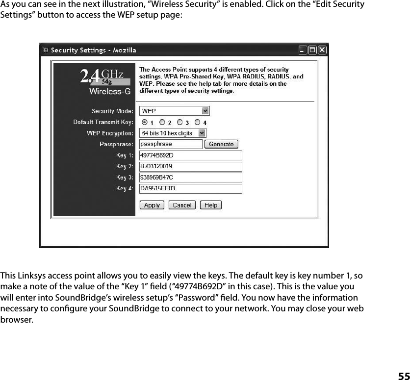 55As you can see in the next illustration, “Wireless Security” is enabled. Click on the “Edit Security Settings” button to access the WEP setup page:This Linksys access point allows you to easily view the keys. The default key is key number 1, so make a note of the value of the “Key 1” ﬁeld (“49774B692D” in this case). This is the value you will enter into SoundBridge’s wireless setup’s “Password” ﬁeld. You now have the information necessary to conﬁgure your SoundBridge to connect to your network. You may close your web browser.