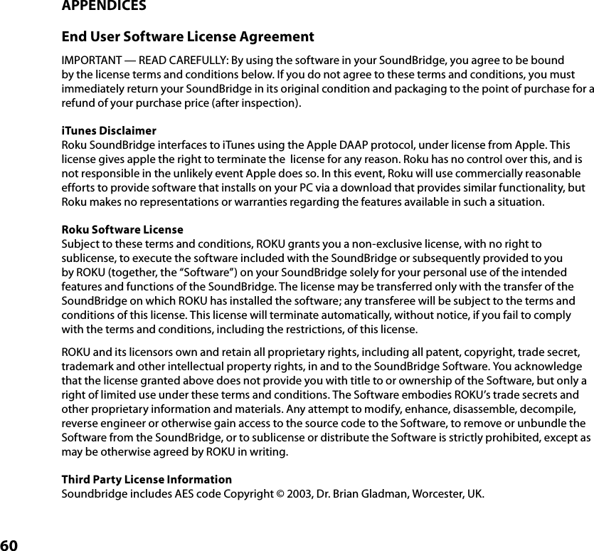 60APPENDICESEnd User Software License AgreementIMPORTANT — READ CAREFULLY: By using the software in your SoundBridge, you agree to be bound by the license terms and conditions below. If you do not agree to these terms and conditions, you must immediately return your SoundBridge in its original condition and packaging to the point of purchase for a refund of your purchase price (after inspection).iTunes DisclaimerRoku SoundBridge interfaces to iTunes using the Apple DAAP protocol, under license from Apple. This license gives apple the right to terminate the  license for any reason. Roku has no control over this, and is not responsible in the unlikely event Apple does so. In this event, Roku will use commercially reasonable efforts to provide software that installs on your PC via a download that provides similar functionality, but Roku makes no representations or warranties regarding the features available in such a situation.Roku Software LicenseSubject to these terms and conditions, ROKU grants you a non-exclusive license, with no right to sublicense, to execute the software included with the SoundBridge or subsequently provided to you by ROKU (together, the “Software”) on your SoundBridge solely for your personal use of the intended features and functions of the SoundBridge. The license may be transferred only with the transfer of the SoundBridge on which ROKU has installed the software; any transferee will be subject to the terms and conditions of this license. This license will terminate automatically, without notice, if you fail to comply with the terms and conditions, including the restrictions, of this license.ROKU and its licensors own and retain all proprietary rights, including all patent, copyright, trade secret, trademark and other intellectual property rights, in and to the SoundBridge Software. You acknowledge that the license granted above does not provide you with title to or ownership of the Software, but only a right of limited use under these terms and conditions. The Software embodies ROKU’s trade secrets and other proprietary information and materials. Any attempt to modify, enhance, disassemble, decompile, reverse engineer or otherwise gain access to the source code to the Software, to remove or unbundle the Software from the SoundBridge, or to sublicense or distribute the Software is strictly prohibited, except as may be otherwise agreed by ROKU in writing.Third Party License InformationSoundbridge includes AES code Copyright © 2003, Dr. Brian Gladman, Worcester, UK.