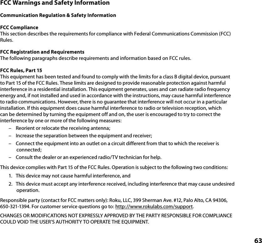 63FCC Warnings and Safety InformationCommunication Regulation &amp; Safety InformationFCC ComplianceThis section describes the requirements for compliance with Federal Communications Commission (FCC) Rules.FCC Registration and RequirementsThe following paragraphs describe requirements and information based on FCC rules. FCC Rules, Part 15This equipment has been tested and found to comply with the limits for a class B digital device, pursuant to Part 15 of the FCC Rules. These limits are designed to provide reasonable protection against harmful interference in a residential installation. This equipment generates, uses and can radiate radio frequency energy and, if not installed and used in accordance with the instructions, may cause harmful interference to radio communications. However, there is no guarantee that interference will not occur in a particular installation. If this equipment does cause harmful interference to radio or television reception, which can be determined by turning the equipment off and on, the user is encouraged to try to correct the interference by one or more of the following measures: –  Reorient or relocate the receiving antenna;–  Increase the separation between the equipment and receiver;–  Connect the equipment into an outlet on a circuit different from that to which the receiver is connected;–  Consult the dealer or an experienced radio/TV technician for help.This device complies with Part 15 of the FCC Rules. Operation is subject to the following two conditions:1.  This device may not cause harmful interference, and2.  This device must accept any interference received, including interference that may cause undesired operation.Responsible party (contact for FCC matters only): Roku, LLC, 399 Sherman Ave. #12, Palo Alto, CA 94306, 650-321-1394. For customer service questions go to: http://www.rokulabs.com/support.CHANGES OR MODIFICATIONS NOT EXPRESSLY APPROVED BY THE PARTY RESPONSIBLE FOR COMPLIANCE COULD VOID THE USER’S AUTHORITY TO OPERATE THE EQUIPMENT.