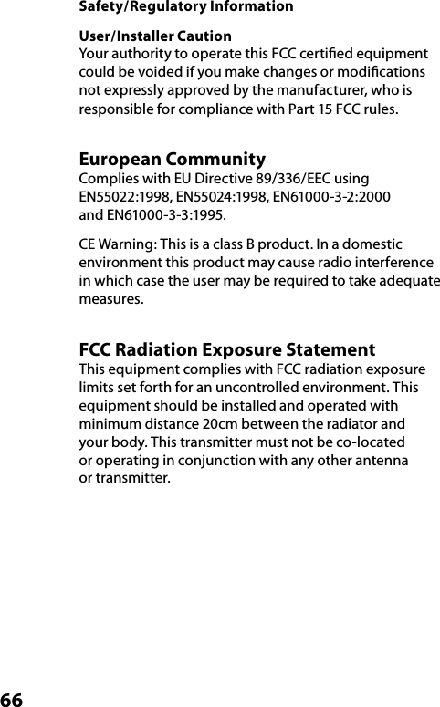 66Safety/Regulatory InformationUser/Installer CautionYour authority to operate this FCC certiﬁed equipment could be voided if you make changes or modiﬁcations not expressly approved by the manufacturer, who is responsible for compliance with Part 15 FCC rules.European Community  Complies with EU Directive 89/336/EEC using EN55022:1998, EN55024:1998, EN61000-3-2:2000  and EN61000-3-3:1995.CE Warning: This is a class B product. In a domestic environment this product may cause radio interference in which case the user may be required to take adequate measures.FCC Radiation Exposure StatementThis equipment complies with FCC radiation exposure limits set forth for an uncontrolled environment. This equipment should be installed and operated with minimum distance 20cm between the radiator and your body. This transmitter must not be co-located or operating in conjunction with any other antenna or transmitter.
