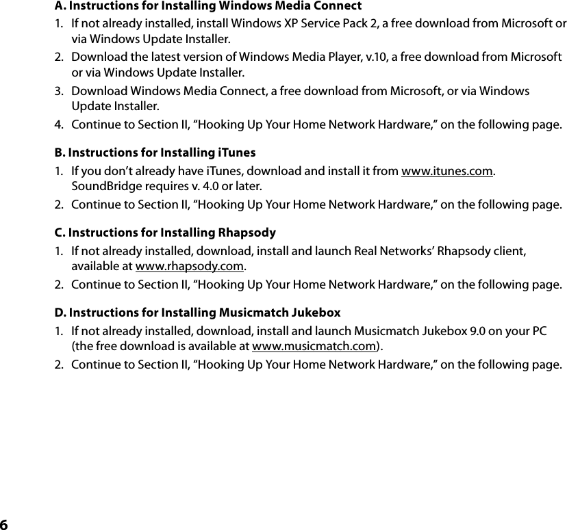 6A. Instructions for Installing Windows Media Connect1.  If not already installed, install Windows XP Service Pack 2, a free download from Microsoft or via Windows Update Installer.2.  Download the latest version of Windows Media Player, v.10, a free download from Microsoft or via Windows Update Installer.3.  Download Windows Media Connect, a free download from Microsoft, or via Windows Update Installer.4.  Continue to Section II, “Hooking Up Your Home Network Hardware,” on the following page. B. Instructions for Installing iTunes1.  If you don’t already have iTunes, download and install it from www.itunes.com. SoundBridge requires v. 4.0 or later.2.  Continue to Section II, “Hooking Up Your Home Network Hardware,” on the following page. C. Instructions for Installing Rhapsody1.  If not already installed, download, install and launch Real Networks’ Rhapsody client, available at www.rhapsody.com.2.  Continue to Section II, “Hooking Up Your Home Network Hardware,” on the following page. D. Instructions for Installing Musicmatch Jukebox1.  If not already installed, download, install and launch Musicmatch Jukebox 9.0 on your PC (the free download is available at www.musicmatch.com).2.  Continue to Section II, “Hooking Up Your Home Network Hardware,” on the following page. 