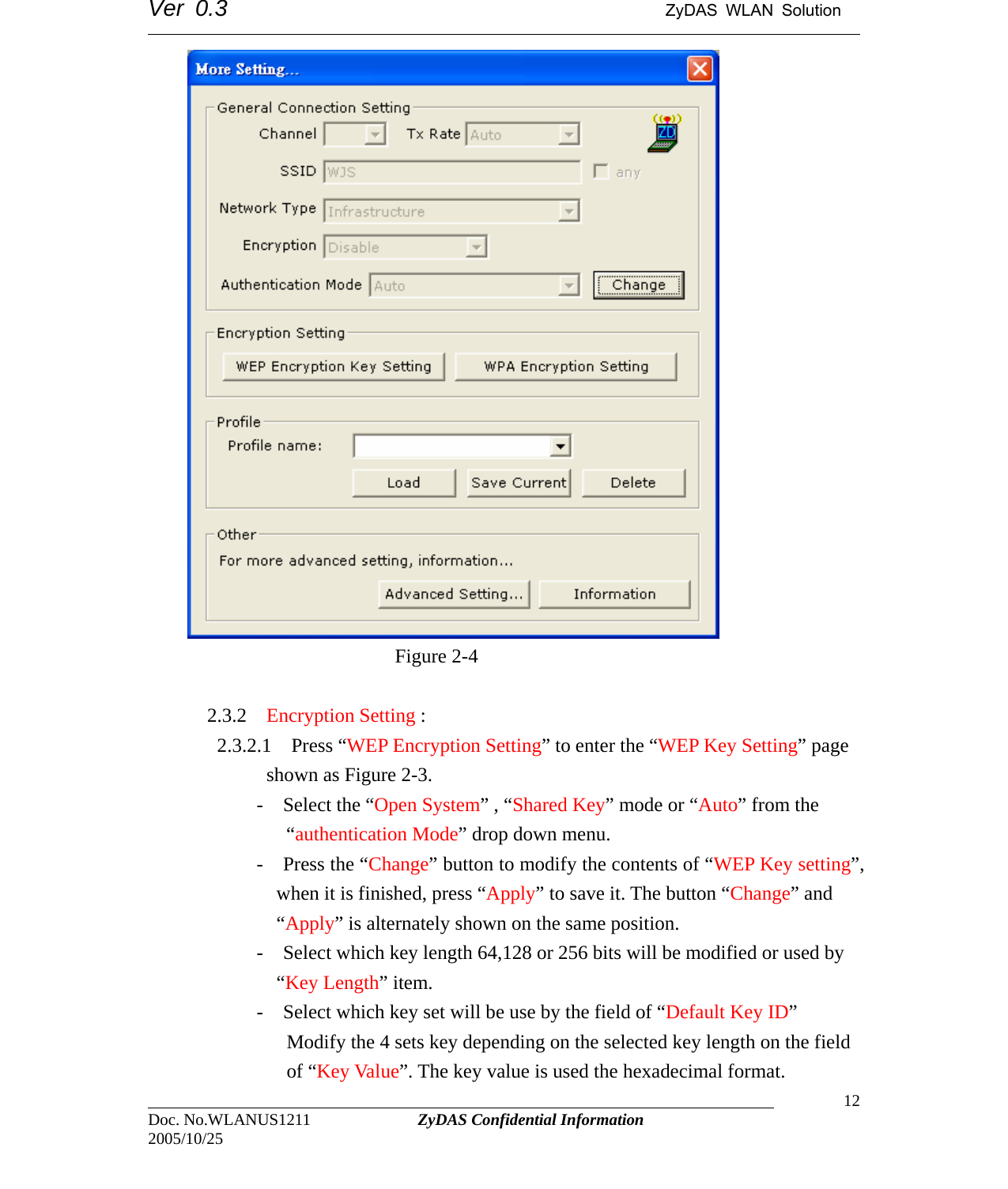 Ver 0.3                                      ZyDAS WLAN Solution                                                                                                                                            Figure 2-4  2.3.2 Encryption Setting :                                                                                Doc. No.WLANUS1211             ZyDAS Confidential Information                   12 2005/10/25    2.3.2.1  Press “WEP Encryption Setting” to enter the “WEP Key Setting” page shown as Figure 2-3.        -  Select the “Open System” , “Shared Key” mode or “Auto” from the “authentication Mode” drop down menu. -  Press the “Change” button to modify the contents of “WEP Key setting”, when it is finished, press “Apply” to save it. The button “Change” and “Apply” is alternately shown on the same position. -    Select which key length 64,128 or 256 bits will be modified or used by “Key Length” item. -    Select which key set will be use by the field of “Default Key ID” Modify the 4 sets key depending on the selected key length on the field of “Key Value”. The key value is used the hexadecimal format. 