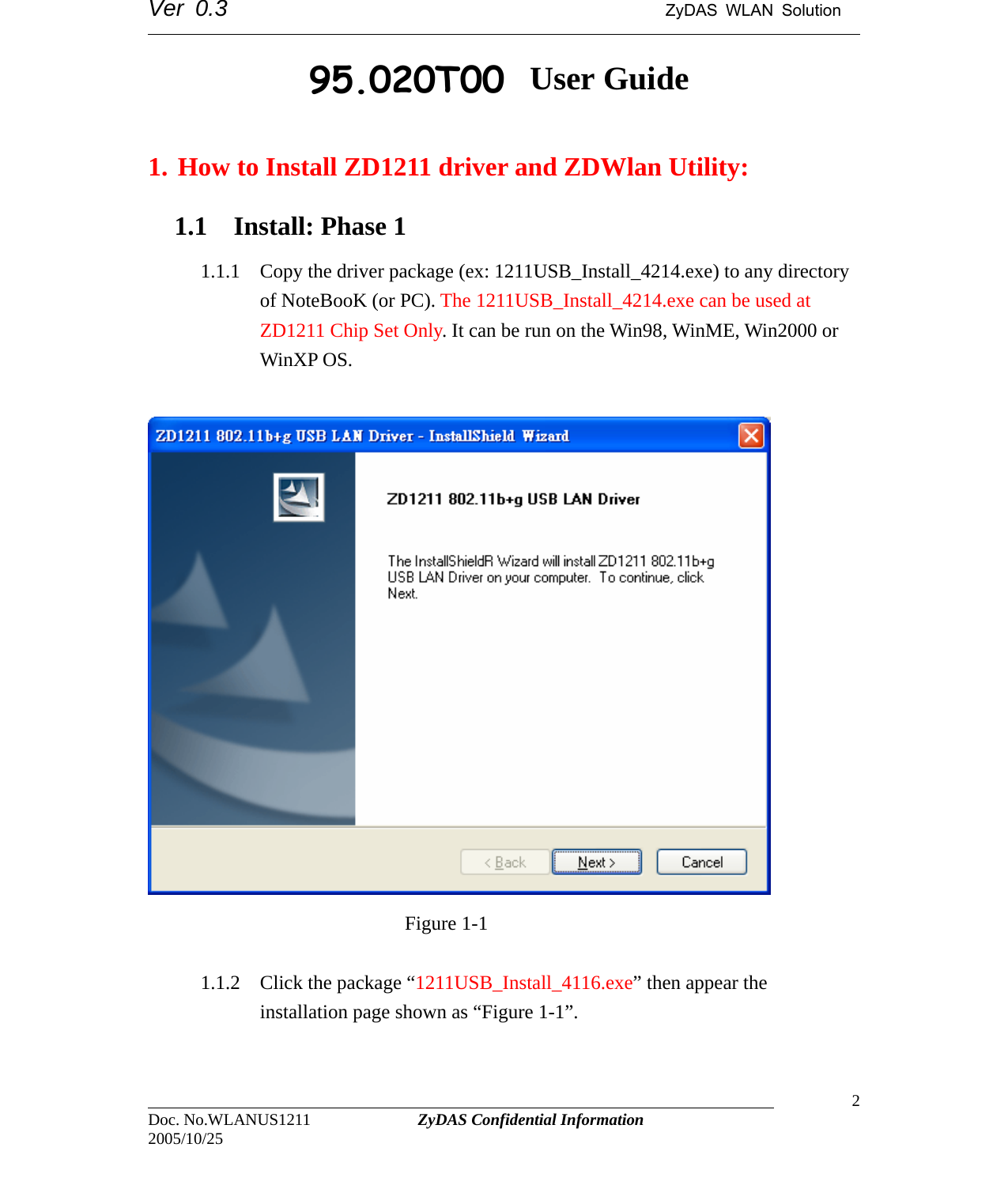Ver 0.3                                      ZyDAS WLAN Solution                                                                                                                      ZDWlan_1211 User Guide  1. How to Install ZD1211 driver and ZDWlan Utility: 1.1 Install: Phase 1   1.1.1 Copy the driver package (ex: 1211USB_Install_4214.exe) to any directory of NoteBooK (or PC). The 1211USB_Install_4214.exe can be used at ZD1211 Chip Set Only. It can be run on the Win98, WinME, Win2000 or WinXP OS.                             Figure 1-1                                                                                 Doc. No.WLANUS1211             ZyDAS Confidential Information                   2 2005/10/25 1.1.2 Click the package “1211USB_Install_4116.exe” then appear the installation page shown as “Figure 1-1”. 95.020T00