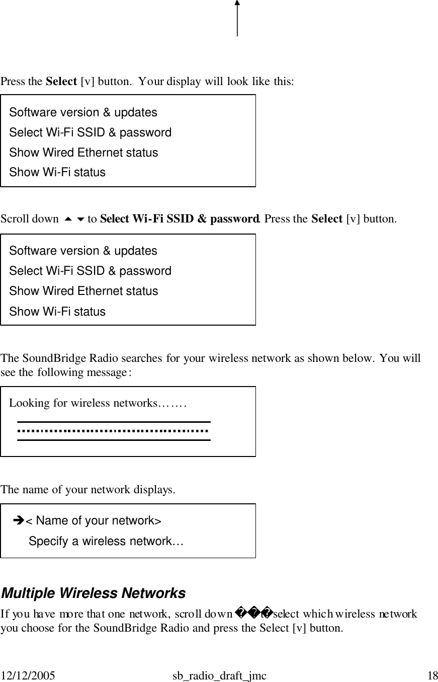 12/12/2005 sb_radio_draft_jmc  18       Press the Select [v] button.  Your display will look like this:   Scroll down 56to Select Wi-Fi SSID &amp; password. Press the Select [v] button.    The SoundBridge Radio searches for your wireless network as shown below. You will see the following message:     The name of your network displays.     Multiple Wireless Networks If you have more that one network, scroll down to select which wireless network you choose for the SoundBridge Radio and press the Select [v] button.   è&lt; Name of your network&gt;       Specify a wireless network…   Looking for wireless networks…….   Software version &amp; updates Select Wi-Fi SSID &amp; password Show Wired Ethernet status Show Wi-Fi status Software version &amp; updates Select Wi-Fi SSID &amp; password Show Wired Ethernet status Show Wi-Fi status 