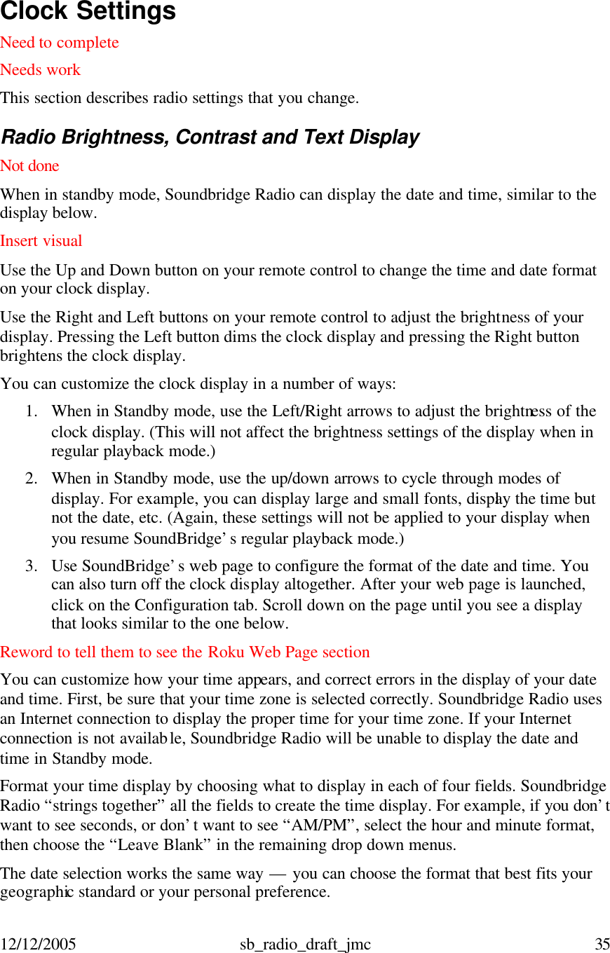 12/12/2005 sb_radio_draft_jmc  35   Clock Settings  Need to complete Needs work This section describes radio settings that you change.    Radio Brightness, Contrast and Text Display Not done When in standby mode, Soundbridge Radio can display the date and time, similar to the display below.  Insert visual  Use the Up and Down button on your remote control to change the time and date format on your clock display.  Use the Right and Left buttons on your remote control to adjust the brightness of your display. Pressing the Left button dims the clock display and pressing the Right button brightens the clock display.  You can customize the clock display in a number of ways: 1. When in Standby mode, use the Left/Right arrows to adjust the brightness of the clock display. (This will not affect the brightness settings of the display when in regular playback mode.) 2. When in Standby mode, use the up/down arrows to cycle through modes of display. For example, you can display large and small fonts, display the time but not the date, etc. (Again, these settings will not be applied to your display when you resume SoundBridge’s regular playback mode.) 3. Use SoundBridge’s web page to configure the format of the date and time. You can also turn off the clock display altogether. After your web page is launched, click on the Configuration tab. Scroll down on the page until you see a display that looks similar to the one below.  Reword to tell them to see the Roku Web Page section You can customize how your time appears, and correct errors in the display of your date and time. First, be sure that your time zone is selected correctly. Soundbridge Radio uses an Internet connection to display the proper time for your time zone. If your Internet connection is not available, Soundbridge Radio will be unable to display the date and time in Standby mode.  Format your time display by choosing what to display in each of four fields. Soundbridge Radio “strings together” all the fields to create the time display. For example, if you don’t want to see seconds, or don’t want to see “AM/PM”, select the hour and minute format, then choose the “Leave Blank” in the remaining drop down menus. The date selection works the same way — you can choose the format that best fits your geographic standard or your personal preference. 