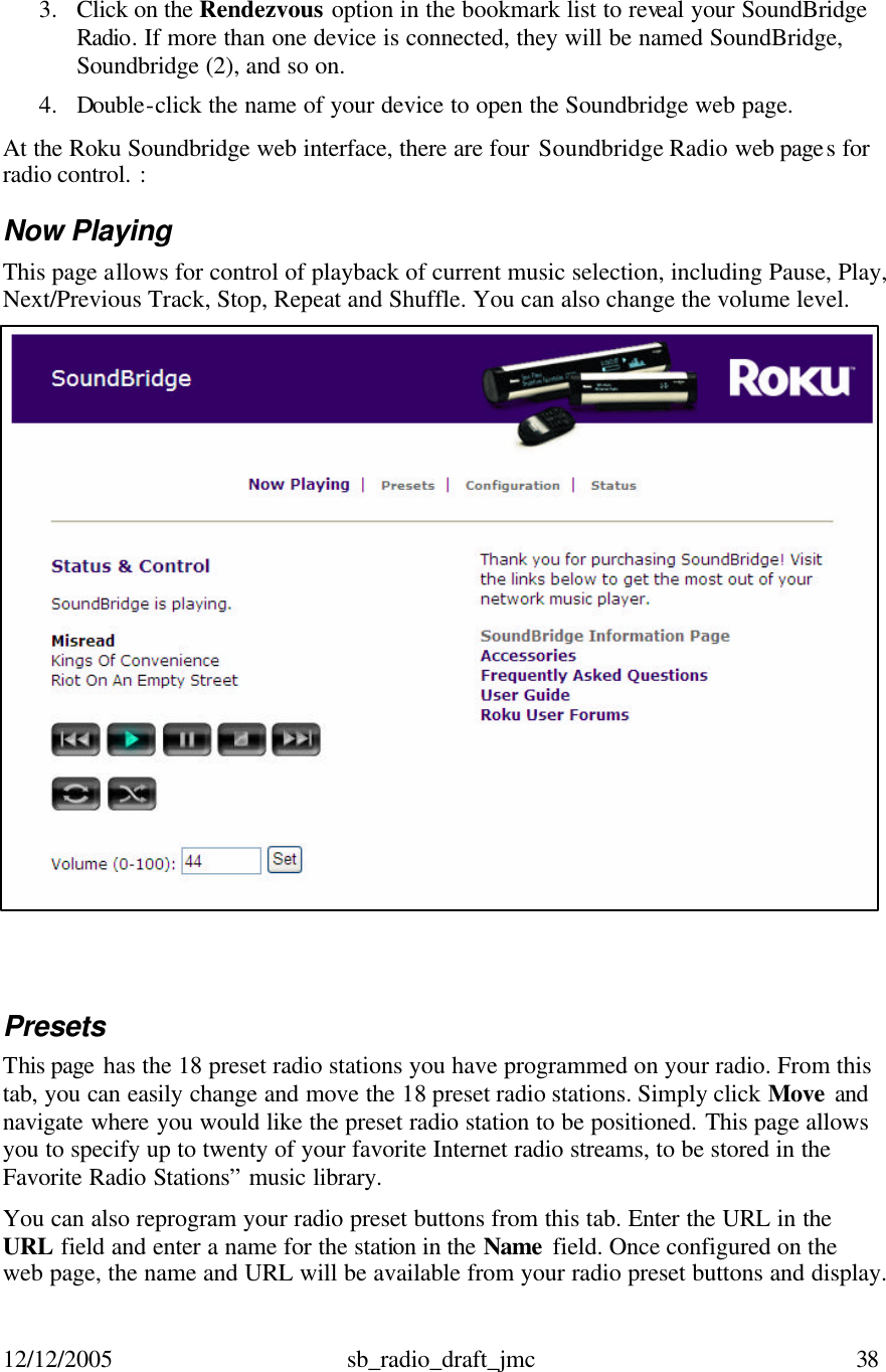 12/12/2005 sb_radio_draft_jmc  38   3. Click on the Rendezvous option in the bookmark list to reveal your SoundBridge Radio. If more than one device is connected, they will be named SoundBridge, Soundbridge (2), and so on.  4. Double-click the name of your device to open the Soundbridge web page. At the Roku Soundbridge web interface, there are four Soundbridge Radio web pages for radio control. : Now Playing  This page allows for control of playback of current music selection, including Pause, Play, Next/Previous Track, Stop, Repeat and Shuffle. You can also change the volume level.   Presets  This page has the 18 preset radio stations you have programmed on your radio. From this tab, you can easily change and move the 18 preset radio stations. Simply click Move  and navigate where you would like the preset radio station to be positioned. This page allows you to specify up to twenty of your favorite Internet radio streams, to be stored in the Favorite Radio Stations” music library.  You can also reprogram your radio preset buttons from this tab. Enter the URL in the URL field and enter a name for the station in the Name  field. Once configured on the web page, the name and URL will be available from your radio preset buttons and display.  