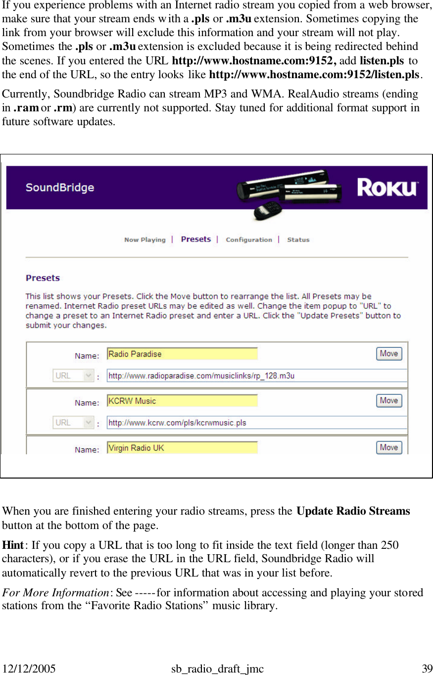 12/12/2005 sb_radio_draft_jmc  39   If you experience problems with an Internet radio stream you copied from a web browser, make sure that your stream ends with a .pls or .m3u extension. Sometimes copying the link from your browser will exclude this information and your stream will not play. Sometimes the .pls or .m3u extension is excluded because it is being redirected behind the scenes. If you entered the URL http://www.hostname.com:9152, add listen.pls to the end of the URL, so the entry looks like http://www.hostname.com:9152/listen.pls.  Currently, Soundbridge Radio can stream MP3 and WMA. RealAudio streams (ending in .ram or .rm) are currently not supported. Stay tuned for additional format support in future software updates.   When you are finished entering your radio streams, press the Update Radio Streams  button at the bottom of the page. Hint: If you copy a URL that is too long to fit inside the text field (longer than 250 characters), or if you erase the URL in the URL field, Soundbridge Radio will automatically revert to the previous URL that was in your list before.  For More Information: See -----for information about accessing and playing your stored stations from the “Favorite Radio Stations” music library.  