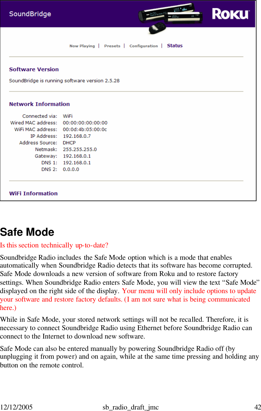 12/12/2005 sb_radio_draft_jmc  42     Safe Mode Is this section technically up-to-date?  Soundbridge Radio includes the Safe Mode option which is a mode that enables automatically when Soundbridge Radio detects that its software has become corrupted. Safe Mode downloads a new version of software from Roku and to restore factory settings. When Soundbridge Radio enters Safe Mode, you will view the text “Safe Mode” displayed on the right side of the display. Your menu will only include options to update your software and restore factory defaults. (I am not sure what is being communicated here.)  While in Safe Mode, your stored network settings will not be recalled. Therefore, it is necessary to connect Soundbridge Radio using Ethernet before Soundbridge Radio can connect to the Internet to download new software. Safe Mode can also be entered manually by powering Soundbridge Radio off (by unplugging it from power) and on again, while at the same time pressing and holding any button on the remote control.  
