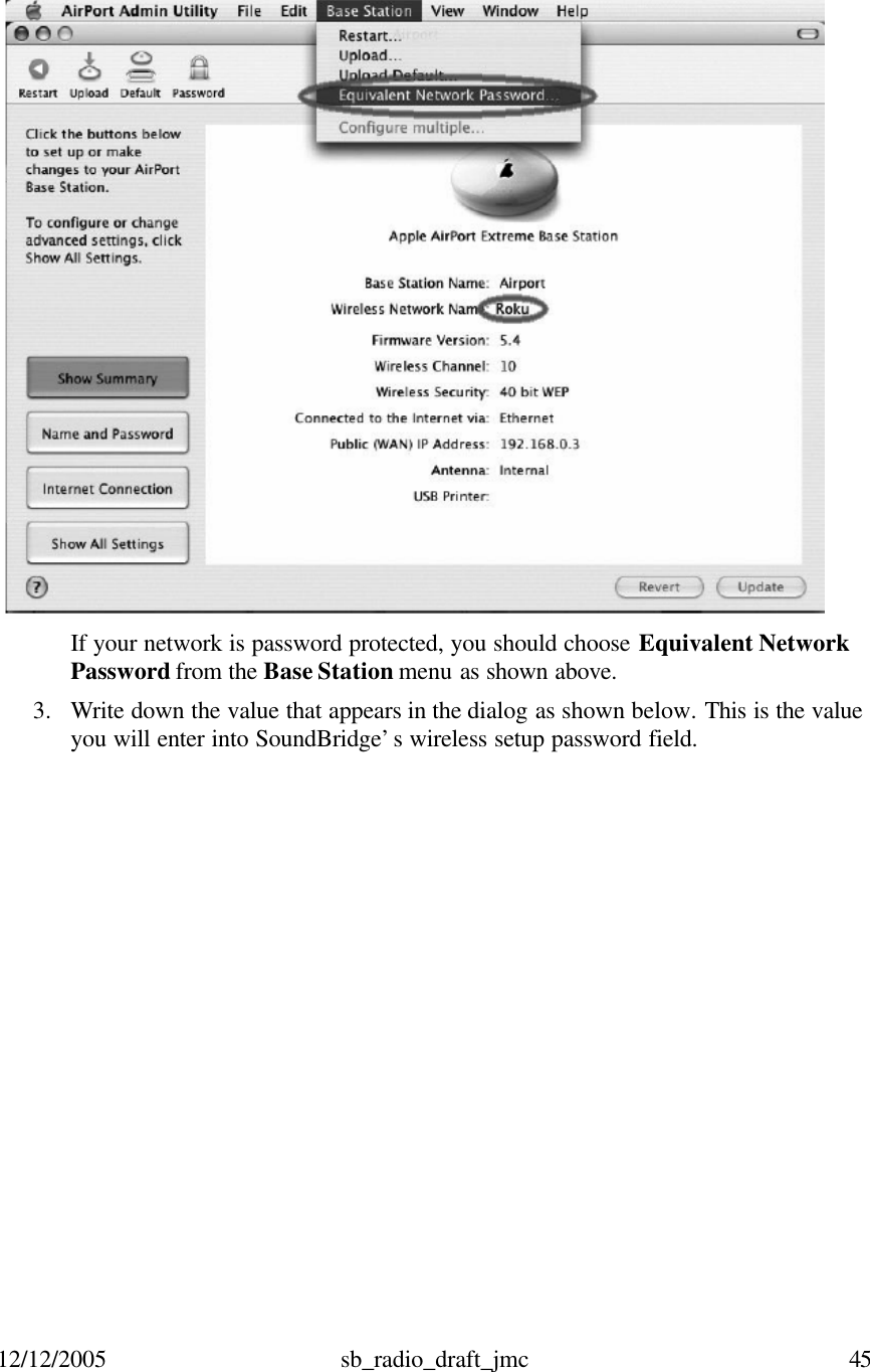 12/12/2005 sb_radio_draft_jmc  45      If your network is password protected, you should choose Equivalent Network Password from the Base Station menu as shown above. 3. Write down the value that appears in the dialog as shown below. This is the value you will enter into SoundBridge’s wireless setup password field.   