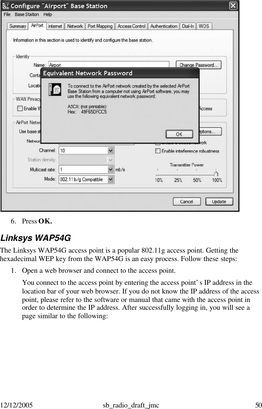 12/12/2005 sb_radio_draft_jmc  50    6. Press OK.  Linksys WAP54G The Linksys WAP54G access point is a popular 802.11g access point. Getting the hexadecimal WEP key from the WAP54G is an easy process. Follow these steps: 1. Open a web browser and connect to the access point.  You connect to the access point by entering the access point’s IP address in the location bar of your web browser. If you do not know the IP address of the access point, please refer to the software or manual that came with the access point in order to determine the IP address. After successfully logging in, you will see a page similar to the following: 
