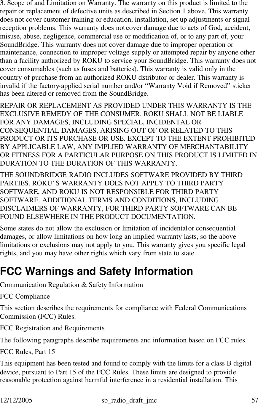 12/12/2005 sb_radio_draft_jmc  57   3. Scope of and Limitation on Warranty. The warranty on this product is limited to the repair or replacement of defective units as described in Section 1 above. This warranty does not cover customer training or education, installation, set up adjustments or signal reception problems. This warranty does not cover damage due to acts of God, accident, misuse, abuse, negligence, commercial use or modification of, or to any part of, your SoundBridge. This warranty does not cover damage due to improper operation or maintenance, connection to improper voltage supply or attempted repair by anyone other than a facility authorized by ROKU to service your SoundBridge. This warranty does not cover consumables (such as fuses and batteries). This warranty is valid only in the country of purchase from an authorized ROKU distributor or dealer. This warranty is invalid if the factory-applied serial number and/or “Warranty Void if Removed” sticker has been altered or removed from the SoundBridge. REPAIR OR REPLACEMENT AS PROVIDED UNDER THIS WARRANTY IS THE EXCLUSIVE REMEDY OF THE CONSUMER. ROKU SHALL NOT BE LIABLE FOR ANY DAMAGES, INCLUDING SPECIAL, INCIDENTAL OR CONSEQUENTIAL DAMAGES, ARISING OUT OF OR RELATED TO THIS PRODUCT OR ITS PURCHASE OR USE. EXCEPT TO THE EXTENT PROHIBITED BY APPLICABLE LAW, ANY IMPLIED WARRANTY OF MERCHANTABILITY OR FITNESS FOR A PARTICULAR PURPOSE ON THIS PRODUCT IS LIMITED IN DURATION TO THE DURATION OF THIS WARRANTY. THE SOUNDBRIDGE RADIO INCLUDES SOFTWARE PROVIDED BY THIRD PARTIES. ROKU’S WARRANTY DOES NOT APPLY TO THIRD PARTY SOFTWARE, AND ROKU IS NOT RESPONSIBLE FOR THIRD PARTY SOFTWARE. ADDITIONAL TERMS AND CONDITIONS, INCLUDING DISCLAIMERS OF WARRANTY, FOR THIRD PARTY SOFTWARE CAN BE FOUND ELSEWHERE IN THE PRODUCT DOCUMENTATION.  Some states do not allow the exclusion or limitation of incidental or consequential damages, or allow limitations on how long an implied warranty lasts, so the above limitations or exclusions may not apply to you. This warranty gives you specific legal rights, and you may have other rights which vary from state to state. FCC Warnings and Safety Information Communication Regulation &amp; Safety Information FCC Compliance This section describes the requirements for compliance with Federal Communications Commission (FCC) Rules. FCC Registration and Requirements The following paragraphs describe requirements and information based on FCC rules.  FCC Rules, Part 15 This equipment has been tested and found to comply with the limits for a class B digital device, pursuant to Part 15 of the FCC Rules. These limits are designed to provide reasonable protection against harmful interference in a residential installation. This 