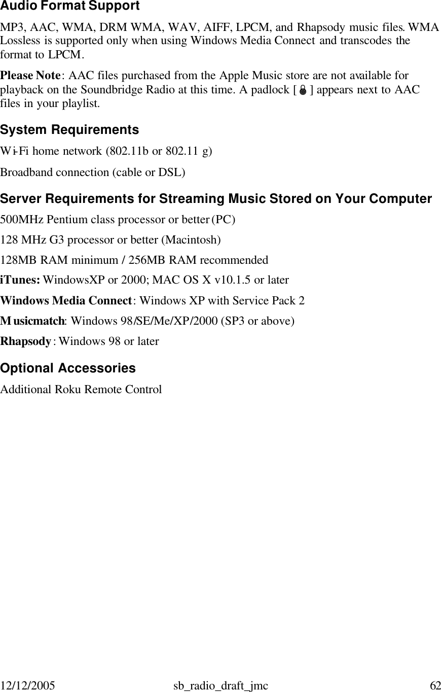 12/12/2005 sb_radio_draft_jmc  62   Audio Format Support MP3, AAC, WMA, DRM WMA, WAV, AIFF, LPCM, and Rhapsody music files. WMA Lossless is supported only when using Windows Media Connect and transcodes the format to LPCM. Please Note: AAC files purchased from the Apple Music store are not available for playback on the Soundbridge Radio at this time. A padlock [Ï] appears next to AAC files in your playlist.  System Requirements Wi-Fi home network (802.11b or 802.11 g) Broadband connection (cable or DSL)  Server Requirements for Streaming Music Stored on Your Computer  500MHz Pentium class processor or better (PC) 128 MHz G3 processor or better (Macintosh) 128MB RAM minimum / 256MB RAM recommended iTunes: WindowsXP or 2000; MAC OS X v10.1.5 or later Windows Media Connect: Windows XP with Service Pack 2 Musicmatch: Windows 98/SE/Me/XP/2000 (SP3 or above)  Rhapsody: Windows 98 or later  Optional Accessories  Additional Roku Remote Control    