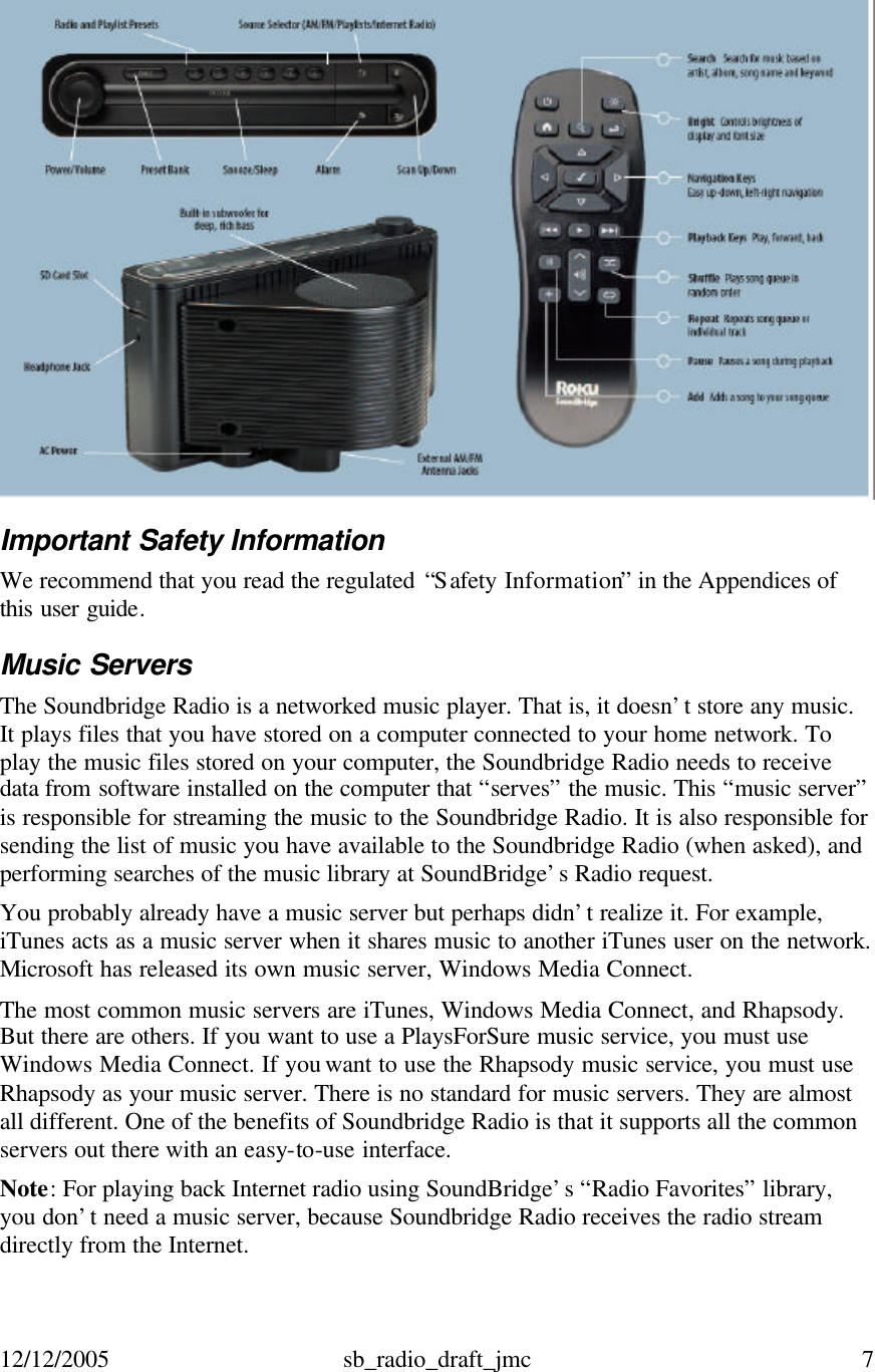 12/12/2005 sb_radio_draft_jmc  7    Important Safety Information We recommend that you read the regulated “S afety Information” in the Appendices of this user guide. Music Servers The Soundbridge Radio is a networked music player. That is, it doesn’t store any music. It plays files that you have stored on a computer connected to your home network. To play the music files stored on your computer, the Soundbridge Radio needs to receive data from software installed on the computer that “serves” the music. This “music server” is responsible for streaming the music to the Soundbridge Radio. It is also responsible for sending the list of music you have available to the Soundbridge Radio (when asked), and performing searches of the music library at SoundBridge’s Radio request. You probably already have a music server but perhaps didn’t realize it. For example, iTunes acts as a music server when it shares music to another iTunes user on the network. Microsoft has released its own music server, Windows Media Connect. The most common music servers are iTunes, Windows Media Connect, and Rhapsody. But there are others. If you want to use a PlaysForSure music service, you must use Windows Media Connect. If you want to use the Rhapsody music service, you must use Rhapsody as your music server. There is no standard for music servers. They are almost all different. One of the benefits of Soundbridge Radio is that it supports all the common servers out there with an easy-to-use interface. Note: For playing back Internet radio using SoundBridge’s “Radio Favorites” library, you don’t need a music server, because Soundbridge Radio receives the radio stream directly from the Internet. 