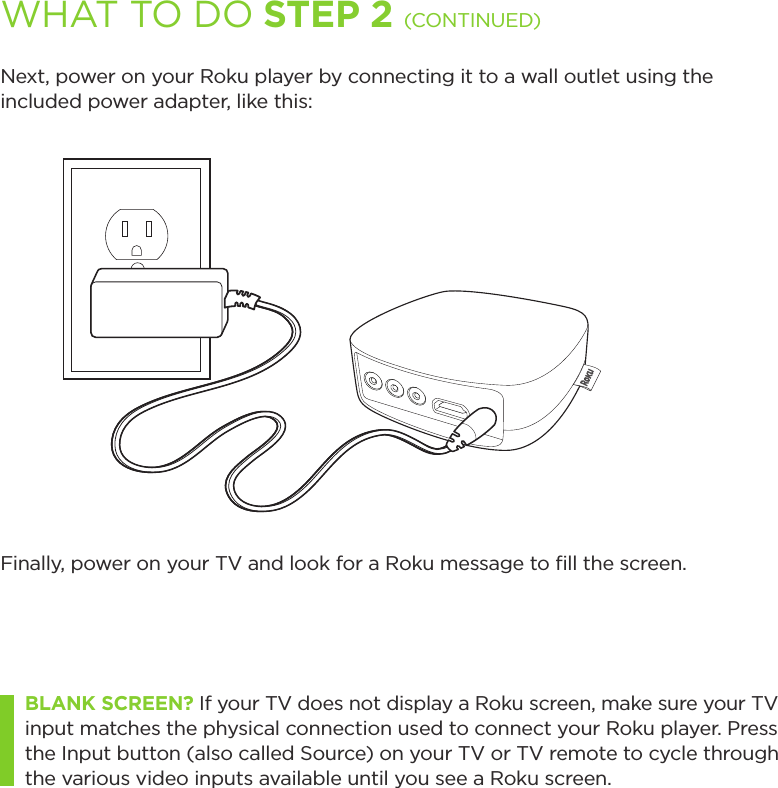 Next, power on your Roku player by connecting it to a wall outlet using the included power adapter, like this:Finally, power on your TV and look for a Roku message to ﬁll the screen. BLANK SCREEN? If your TV does not display a Roku screen, make sure your TV input matches the physical connection used to connect your Roku player. Press the Input button (also called Source) on your TV or TV remote to cycle through the various video inputs available until you see a Roku screen.WHAT TO DO STEP 2 (CONTINUED)