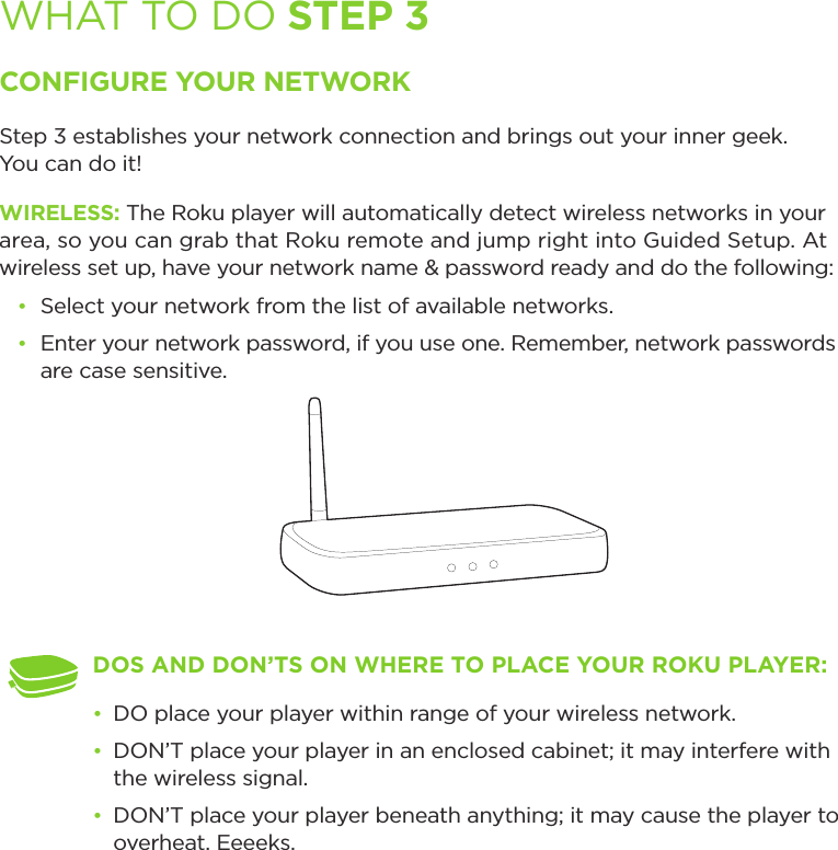 WHAT TO DO STEP 3CONFIGURE YOUR NETWORKStep 3 establishes your network connection and brings out your inner geek.  You can do it! WIRELESS: The Roku player will automatically detect wireless networks in your area, so you can grab that Roku remote and jump right into Guided Setup. At wireless set up, have your network name &amp; password ready and do the following:• Select your network from the list of available networks. • Enter your network password, if you use one. Remember, network passwords are case sensitive.DOS AND DON’TS ON WHERE TO PLACE YOUR ROKU PLAYER: • DO place your player within range of your wireless network. • DON’T place your player in an enclosed cabinet; it may interfere with the wireless signal.• DON’T place your player beneath anything; it may cause the player to overheat. Eeeeks.