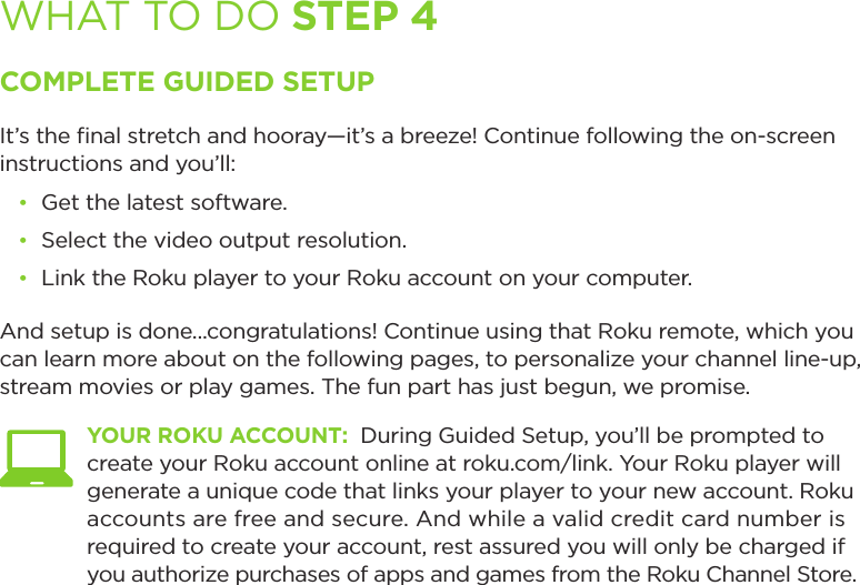 WHAT TO DO STEP 4COMPLETE GUIDED SETUPIt’s the ﬁnal stretch and hooray—it’s a breeze! Continue following the on-screen instructions and you’ll:• Get the latest software.• Select the video output resolution.• Link the Roku player to your Roku account on your computer.And setup is done...congratulations! Continue using that Roku remote, which you can learn more about on the following pages, to personalize your channel line-up, stream movies or play games. The fun part has just begun, we promise. YOUR ROKU ACCOUNT:  During Guided Setup, you’ll be prompted to create your Roku account online at roku.com/link. Your Roku player will generate a unique code that links your player to your new account. Roku accounts are free and secure. And while a valid credit card number is required to create your account, rest assured you will only be charged if you authorize purchases of apps and games from the Roku Channel Store.  