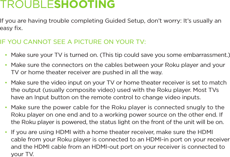 If you are having trouble completing Guided Setup, don’t worry: It’s usually an easy ﬁx.IF YOU CANNOT SEE A PICTURE ON YOUR TV:• Make sure your TV is turned on. (This tip could save you some embarrassment.)• Make sure the connectors on the cables between your Roku player and your TV or home theater receiver are pushed in all the way. • Make sure the video input on your TV or home theater receiver is set to match the output (usually composite video) used with the Roku player. Most TVs have an Input button on the remote control to change video inputs. • Make sure the power cable for the Roku player is connected snugly to the Roku player on one end and to a working power source on the other end. If the Roku player is powered, the status light on the front of the unit will be on.• If you are using HDMI with a home theater receiver, make sure the HDMI cable from your Roku player is connected to an HDMI-in port on your receiver and the HDMI cable from an HDMI-out port on your receiver is connected to     your TV.TROUBLESHOOTING