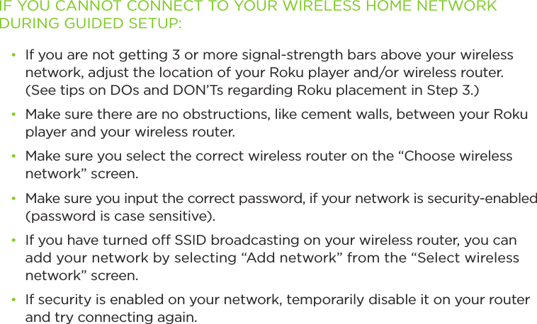 IF YOU CANNOT CONNECT TO YOUR WIRELESS HOME NETWORK DURING GUIDED SETUP:• If you are not getting 3 or more signal-strength bars above your wireless network, adjust the location of your Roku player and/or wireless router.  (See tips on DOs and DON’Ts regarding Roku placement in Step 3.)• Make sure there are no obstructions, like cement walls, between your Roku player and your wireless router. • Make sure you select the correct wireless router on the “Choose wireless network” screen.• Make sure you input the correct password, if your network is security-enabled (password is case sensitive).• If you have turned o SSID broadcasting on your wireless router, you can add your network by selecting “Add network” from the “Select wireless network” screen.• If security is enabled on your network, temporarily disable it on your router and try connecting again. 
